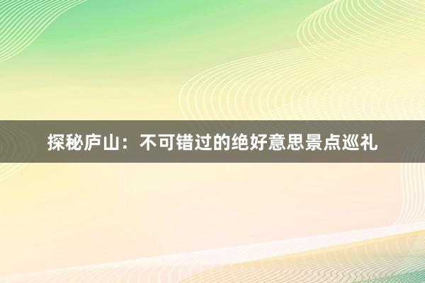 探秘庐山：不可错过的绝好意思景点巡礼